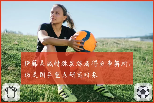 伊藤美诚特殊发球局得分率解析，仍是国乒重点研究对象