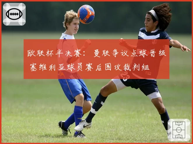 欧联杯半决赛：曼联争议点球晋级 塞维利亚球员赛后围攻裁判组