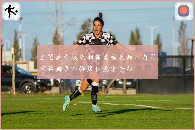 王艺迪外战失利排名被反超，与早田希娜争四强席位悬念升级