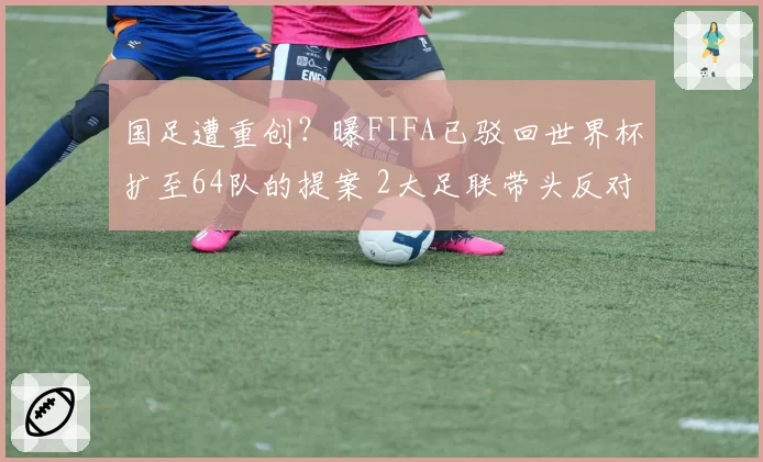 国足遭重创？曝FIFA已驳回世界杯扩至64队的提案 2大足联带头反对