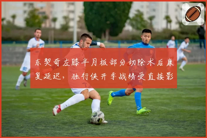 东契奇左膝半月板部分切除术后康复延迟，独行侠开季战绩受直接影响