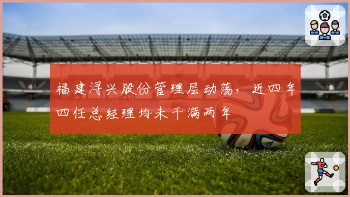 福建浔兴股份管理层动荡，近四年四任总经理均未干满两年