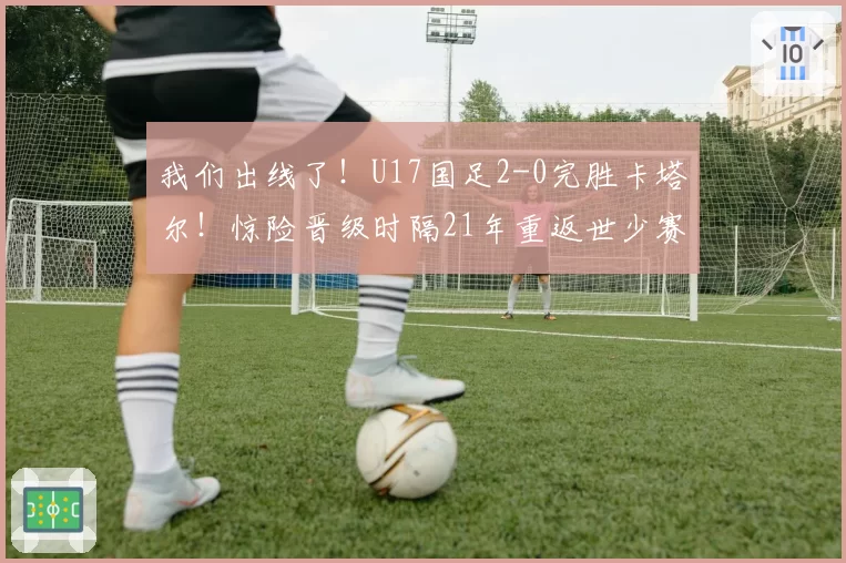 我们出线了！U17国足2-0完胜卡塔尔！惊险晋级时隔21年重返世少赛