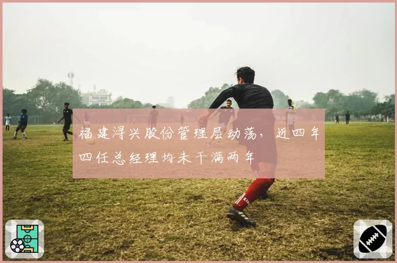 福建浔兴股份管理层动荡，近四年四任总经理均未干满两年