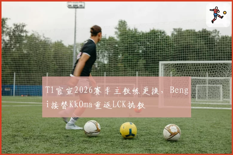 T1官宣2026赛季主教练更换，Bengi接替KkOma重返LCK执教