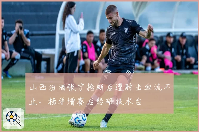 山西汾酒张宁抢断后遭肘击血流不止,杨学增赛后怒砸技术台