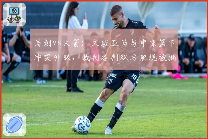 马刺vs火箭:文班亚马与申京篮下冲突升级,裁判各判双方犯规被批和稀泥