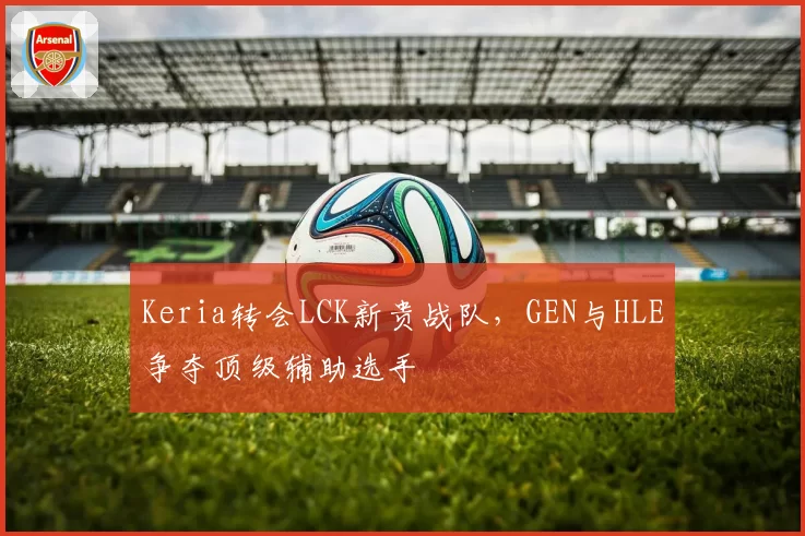 Keria转会LCK新贵战队，GEN与HLE争夺顶级辅助选手